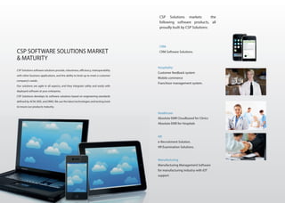 CSP Solutions software solutions provide, robustness, efficiency, interoperability
with other business applications, and the ability to level up to meet a customer
company’s needs.
Our solutions are agile in all aspects, and they integrate safely and easily with
deployed software at your enterprise.
CSP Solutions develops its software solutions based on engineering standards
defined by ACM, IEEE, and OMG.We use the latest technologies and testing tools
to insure our products maturity.
CSP SOFTWARE SOLUTIONS MARKET
& MATURITY
CSP Solutions markets the
following software products, all
proudly built by CSP Solutions:
Hospitality
Customer feedback system
Mobile commerce
Franchisor management system.
Healthcare
Absolute EMR Cloudbased for Clinics
Absolute EMR for Hospitals
HR
e-Recruitment Solution.
HR Examination Solutions.
CRM
CRM Software Solutions.
Manufacturing
Manufacturing Management Software
for manufacturing industry with iOT
support
 