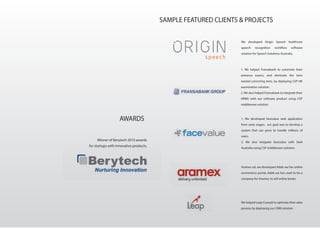 AWARDS
Winner of Berytech 2010 awards
for startups with innovative products.
SAMPLE FEATURED CLIENTS & PROJECTS
We developed Origin Speech healthcare
speech recognition workflow software
solution for Speech Solutions Australia.
1. We helped Fransabank to automate their
entrance exams, and eliminate the time
wasted correcting tests, by deploying CSP HR
examination solution.
2. We also helped Fransabank to integrate their
HRMS with our software product using CSP
middleware solution
1. We developed facevalue web application
from early stages, our goal was to develop a
system that can grow to handle millions of
users.
2. We also integrate facevalue with Seek
Australia using CSP middleware solution.
Aramex sal, we developed Adab wa Fan online
ecommerce portal, Adab wa Fan used to be a
company for Aramex, to sell online books.
We helped Leap Consult to optimize their sales
process by deploying our CRM solution.
 