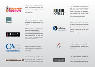 We developed a web based intranet solution
for Associated Consulting Engineers (ACE), to
manage their daily timesheets for over 1,000
employees
We helped treatsbrands holding, by develop-
ing franchisor management system.
We also helped treats brands holding, by devel-
oping customer feedback iPad/Android app, to
automate and centralize the paper based
customer feedback process, and by providing
them with reports and statistics.
We helped Chedid & Ayoub manage their
manufacturing process & manage over 100
orders per day
Beirut Restaurants, we developed Beirut
Restaurants portal, which is considered one of
the high ranked sites in Lebanon. The
challenge was to develop the portal in a way to
handle the growing number of users.
Dunkin Donuts, we helped Dunkin Donuts to
integrate their POS and ERP software using
CSP Solutions middleware, and eliminate all
the unnecessary data entry that was happen-
ing on weekly basis.
“CSP have helped us with a number of projects,
it’s safe to say, there is not much in the software
development space that they cannot handle.
Their work is well structured and documented,
and you can depend on them for serious
projects. ”
Rafic Habib Managing Director ISN Solutions.
“CSP Solutions helped us to manage our
customer’s information inside the company,
and provided us with great service.”
ZIAD EL-KHOURY Managing Partner EKP Legal.
“CSP Solutions helped us in our IT needs, and
provided us with great service and solutions.”
Jacqueline Moukheiber Managing Partner
Leap Consult.
“ CSP Solutions give software developers a
great name, their dedication, cutting-edge
talent, professionalism and passion for devel-
opment is not something that we have previ-
ously come across in our 10+ years of experi-
ence”
Farah Nowaihed Art Director KREE8IT.
 