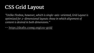 CSS Grid Layout
"Unlike Flexbox, however, which is single-axis–oriented, Grid Layout is
optimized for 2-dimensional layouts: those in which alignment of
content is desired in both dimensions."
-- https://drafts.csswg.org/css-grid/
 