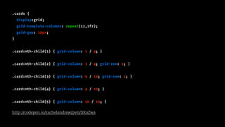 .cards {
display:grid;
grid-template-columns: repeat(12,1fr);
grid-gap: 10px;
}
.card:nth-child(1) { grid-column: 1 / 4; }
.card:nth-child(2) { grid-column: 1 / 4; grid-row: 2; }
.card:nth-child(3) { grid-column: 9 / 13; grid-row: 2; }
.card:nth-child(4) { grid-column: 4 / 10; }
.card:nth-child(5) { grid-column: 10 / 13; }
http://codepen.io/rachelandrew/pen/XKaZwa
 