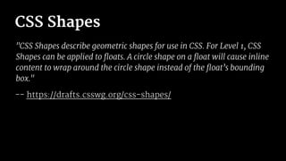 CSS Shapes
"CSS Shapes describe geometric shapes for use in CSS. For Level 1, CSS
Shapes can be applied to floats. A circle shape on a float will cause inline
content to wrap around the circle shape instead of the float’s bounding
box."
-- https://drafts.csswg.org/css-shapes/
 