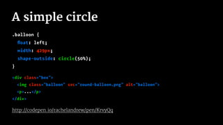 A simple circle
.balloon {
ﬂoat: left;
width: 429px;
shape-outside: circle(50%);
}
<div class="box">
<img class="balloon" src="round-balloon.png" alt="balloon">
<p>...</p>
</div>
http://codepen.io/rachelandrew/pen/KrvyQq
 