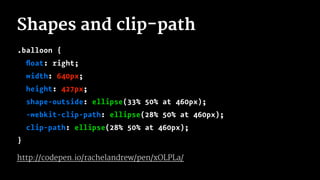 Shapes and clip-path
.balloon {
ﬂoat: right;
width: 640px;
height: 427px;
shape-outside: ellipse(33% 50% at 460px);
-webkit-clip-path: ellipse(28% 50% at 460px);
clip-path: ellipse(28% 50% at 460px);
}
http://codepen.io/rachelandrew/pen/xOLPLa/
 