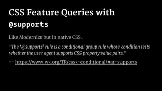 CSS Feature Queries with
@supports
Like Modernizr but in native CSS.
"The ‘@supports’ rule is a conditional group rule whose condition tests
whether the user agent supports CSS property:value pairs."
-- https://www.w3.org/TR/css3-conditional/#at-supports
 