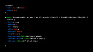 .balloon {
border: 1px solid #999;
padding: 2px;
}
@supports ((shape-outside: ellipse()) and ((clip-path: ellipse()) or (-webkit-clip-path:ellipse()))) {
.balloon {
border: none;
padding: 0;
ﬂoat: right;
width: 640px;
min-width: 640px;
height: 427px;
shape-outside: ellipse(33% 50% at 460px);
-webkit-clip-path: ellipse(28% 50% at 460px);
clip-path: ellipse(28% 50% at 460px);
}
}
 