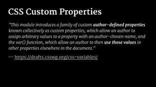 CSS Custom Properties
"This module introduces a family of custom author-defined properties
known collectively as custom properties, which allow an author to
assign arbitrary values to a property with an author-chosen name, and
the var() function, which allow an author to then use those values in
other properties elsewhere in the document."
-- https://drafts.csswg.org/css-variables/
 