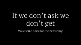 If we don’t ask we
don’t get
Make some noise for the new shiny!
 