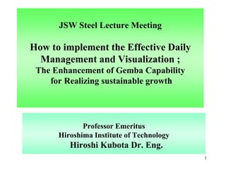 JSW Steel Lecture Meeting
How to implement the Effective Daily
Management and Visualization ;
The Enhancement of Gemba Capability
for Realizing sustainable growth
Professor Emeritus
Hiroshima Institute of Technology
Hiroshi Kubota Dr. Eng.
1
 
