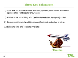24
Three Key Takeaways
1) Start with an actual Business Problem; Define it; Gain senior leadership
sponsorship; Hold regular showcases.
2) Embrace the uncertainty and celebrate successes along the journey.
3) Be prepared for real world (customer) feedback and adapt or pivot.
And allocate time and space to innovate!
Thanks
