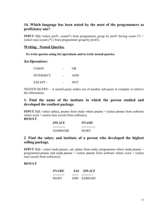 14. Which language has been stated by the most of the programmers as
proficiency one?
INPUT SQL>select prof1, count(*) from programmer group by prof1 having count (*) =
(select max (count (*) ) from programmer group by prof1);
Writing Nested Queries.
To write queries using Set operations and to write nested queries.
Set Operations:
UNION - OR
INTERSECT - AND
EXCEPT - - NOT
NESTED QUERY:- A nested query makes use of another sub-query to compute or retrieve
the information.
1. Find the name of the institute in which the person studied and
developed the costliest package.
INPUT SQL>select splace, pname from study where pname = (select pname from software
where scost = (select max (scost) from software);
RESULT
SPLACE PNAME
------------ -------------
SAHBHARI MARY
2. Find the salary and institute of a person who developed the highest
selling package.
INPUT SQL> select study.pname, sal, splace from study, programmer where study.pname =
programmer.pname and study.pname = (select pname from software where scost = (select
max (scost) from software));
RESULT
PNAME SAL SPLACE
----------- ------ -----------
MARY 4500 SABHARI
17
 