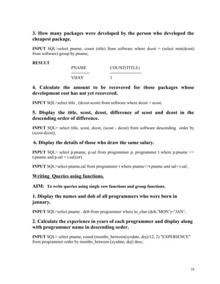 3. How many packages were developed by the person who developed the
cheapest package.
INPUT SQL>select pname, count (title) from software where dcost = (select min(dcost)
from software) group by pname;
RESULT
PNAME COUNT(TITLE)
------------- ----------------------
VIJAY 1
4. Calculate the amount to be recovered for those packages whose
development cost has not yet recovered.
INPUT SQL>select title , (dcost-scost) from software where dcost > scost;
5. Display the title, scost, dcost, difference of scost and dcost in the
descending order of difference.
INPUT SQL> select title, scost, dcost, (scost - dcost) from software descending order by
(scost-dcost);
6. Display the details of those who draw the same salary.
INPUT SQL> select p.pname, p.sal from programmer p, programmer t where p.pname <>
t.pname and p.sal = t.sal;(or)
INPUT SQL>select pname,sal from programmer t where pname<>t.pname and sal= t.sal;
Writing Queries using functions.
AIM: To write queries using single row functions and group functions.
1. Display the names and dob of all programmers who were born in
january.
INPUT SQL>select pname , dob from programmer where to_char (dob,’MON’)=’JAN’;
2. Calculate the experience in years of each programmer and display along
with programmer name in descending order.
INPUT SQL> select pname, round (months_between(sysdate, doj)/12, 2) "EXPERIENCE"
from programmer order by months_between (sysdate, doj) desc;
18
 