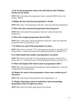 3. List out the programmer names who will celebrate their birthdays
during current month.
INPUT SQL>select pname from programmer where to_char(dob,’MON’) like to_char
(sysdate, ‘MON’);
4. Display the least experienced programmer’s details.
INPUT SQL>select * from programmer where doj = (select max (doj) from programmer);
5. Who is the most experienced programmer knowing pascal.
INPUT SQL>select pname from programmer where doj = (select min (doj) from
programmer);
6. Who is the youngest programmer born in 1965.
INPUT SQL> select pname , dob from programmer where dob = (select max (dob) from
programmer where to_char (dob,'yy') = 65);
7. In which year, most of the programmers are born.
INPUT SQL>select to_char (dob , ‘YY’) from programmer group by to_char (dob, ‘YY’)
having count(*) = (select max (count(*)) from programmer group by to_char(dob,’YY’);
8. In which month most number of programmers are joined.
INPUT SQL>select to_char (doj,’YY’) from programmer group by to_char (doj,’YY’)
having count (*) = (select max (count(*)) from programmer group by to_char (doj,’YY’);
9. What is the length of the shortest name in programmer table ?
INPUT SQL>select length (pname) from programmer where length (pname) = select min
( length (pname) from programmer);
10. Display the names of the programmers whose name contains up to 5
characters.
INPUT SQL>select pname from programmer where length (pname) <=5;
11. Display all packages names in small letters and corresponding
programmer names in uppercase letters.
INPUT SQL>select lower (title), upper (pname) from software;
19
 
