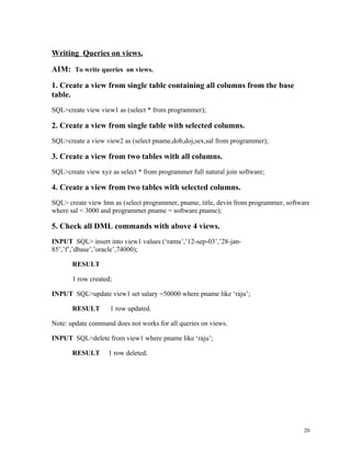 Writing Queries on views.
AIM: To write queries on views.
1. Create a view from single table containing all columns from the base
table.
SQL>create view view1 as (select * from programmer);
2. Create a view from single table with selected columns.
SQL>create a view view2 as (select pname,dob,doj,sex,sal from programmer);
3. Create a view from two tables with all columns.
SQL>create view xyz as select * from programmer full natural join software;
4. Create a view from two tables with selected columns.
SQL> create view lmn as (select programmer, pname, title, devin from programmer, software
where sal < 3000 and programmer.pname = software.pname);
5. Check all DML commands with above 4 views.
INPUT SQL> insert into view1 values (‘ramu’,’12-sep-03’,’28-jan-
85’,’f’,’dbase’,’oracle’,74000);
RESULT
1 row created;
INPUT SQL>update view1 set salary =50000 where pname like ‘raju’;
RESULT 1 row updated.
Note: update command does not works for all queries on views.
INPUT SQL>delete from view1 where pname like ‘raju’;
RESULT 1 row deleted.
20
 