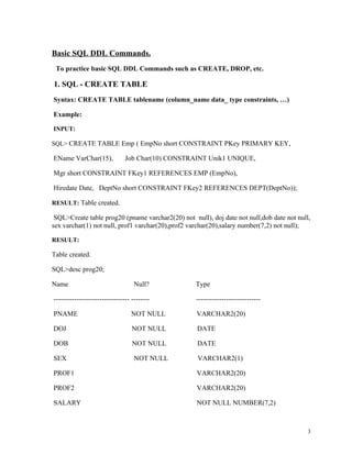 Basic SQL DDL Commands.
To practice basic SQL DDL Commands such as CREATE, DROP, etc.
1. SQL - CREATE TABLE
Syntax: CREATE TABLE tablename (column_name data_ type constraints, …)
Example:
INPUT:
SQL> CREATE TABLE Emp ( EmpNo short CONSTRAINT PKey PRIMARY KEY,
EName VarChar(15), Job Char(10) CONSTRAINT Unik1 UNIQUE,
Mgr short CONSTRAINT FKey1 REFERENCES EMP (EmpNo),
Hiredate Date, DeptNo short CONSTRAINT FKey2 REFERENCES DEPT(DeptNo));
RESULT: Table created.
SQL>Create table prog20 (pname varchar2(20) not null), doj date not null,dob date not null,
sex varchar(1) not null, prof1 varchar(20),prof2 varchar(20),salary number(7,2) not null);
RESULT:
Table created.
SQL>desc prog20;
Name Null? Type
--------------------------------- -------- ----------------------------
PNAME NOT NULL VARCHAR2(20)
DOJ NOT NULL DATE
DOB NOT NULL DATE
SEX NOT NULL VARCHAR2(1)
PROF1 VARCHAR2(20)
PROF2 VARCHAR2(20)
SALARY NOT NULL NUMBER(7,2)
3
 