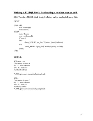 Writing a PL/SQL block for checking a number even or odd.
AIM: To write a PL/SQL block to check whether a given number is Even or Odd.
INPUT
DECLARE
num number(5);
rem number;
BEGIN
num:=&num;
rem:=mod(num,2);
if rem=0
then
dbms_RESULT.put_line(' Number '||num||' is Even');
else
dbms_RESULT.put_line(' Number '||num||' is Odd');
end if;
END;
RESULT:
SQL>start even
Enter value for num: 6
old 5: num:=&num;
new 5: num:=6;
Number 6 is Even
PL/SQL procedure successfully completed.
SQL> /
Enter value for num: 3
old 5: num:=&num;
new 5: num:=3;
Number 3 is Odd
PL/SQL procedure successfully completed.
24
 