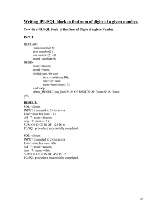 Writing PL/SQL block to find sum of digits of a given number.
To write a PL/SQL block to find Sum of Digits of a given Number.
INPUT
DECLARE
num number(5);
rem number(5);
sm number(5):=0;
num1 number(5);
BEGIN
num:=&num;
num1:=num;
while(num>0) loop
rem:=mod(num,10);
sm:=sm+rem;
num:=trunc(num/10);
end loop;
dbms_RESULT.put_line('SUM OF DIGITS OF '||num1||' IS: '||sm);
end;
/
RESULT:
SQL> @sum
INPUT truncated to 2 characters
Enter value for num: 123
old 7: num:=&num;
new 7: num:=123;
SUM OF DIGITS OF 123 IS: 6
PL/SQL procedure successfully completed.
SQL> @sum
INPUT truncated to 2 characters
Enter value for num: 456
old 7: num:=&num;
new 7: num:=456;
SUM OF DIGITS OF 456 IS: 15
PL/SQL procedure successfully completed.
25
 