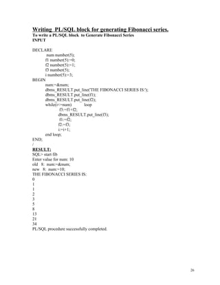 Writing PL/SQL block for generating Fibonacci series.
To write a PL/SQL block to Generate Fibonacci Series
INPUT
DECLARE
num number(5);
f1 number(5):=0;
f2 number(5):=1;
f3 number(5);
i number(5):=3;
BEGIN
num:=&num;
dbms_RESULT.put_line('THE FIBONACCI SERIES IS:');
dbms_RESULT.put_line(f1);
dbms_RESULT.put_line(f2);
while(i<=num) loop
f3:=f1+f2;
dbms_RESULT.put_line(f3);
f1:=f2;
f2:=f3;
i:=i+1;
end loop;
END;
/
RESULT:
SQL> start fib
Enter value for num: 10
old 8: num:=&num;
new 8: num:=10;
THE FIBONACCI SERIES IS:
0
1
1
2
3
5
8
13
21
34
PL/SQL procedure successfully completed.
26
 