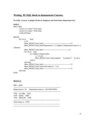 Writing PL/SQL block to demonstrate Cursors.
To write a Cursor to display the list of Employees and Total Salary Department wise.
INPUT
DECLARE
cursor c1 is select * from dept;
cursor c2 is select * from emp;
s emp.sal%type;
BEGIN
for i in c1 loop
s:=0;
dbms_RESULT.put_line('----------------------------------------------');
dbms_RESULT.put_line('Department is :' || i.deptno ||' Department name is:' ||
i.dname);
dbms_RESULT.put_line('-------------------------------------------');
for j in c2 loop
if ( i.deptno=j.deptno) then
s:=s+j.sal;
dbms_RESULT.put_line(j.empno|| ' '|| j.ename || ' '|| j.sal );
end if;
end loop;
dbms_RESULT.put_line('----------------------------------------------');
dbms_RESULT.put_line('Total salary is: '|| s);
dbms_RESULT.put_line('----------------------------------------------');
end loop;
END;
RESULT:
SQL> @abc
------------------------------------------------------------------------------
Department is :10 Department name is : ACCOUNTING
------------------------------------------------------------------------------
7782 CLARK 2450
7839 KING 5000
7934 MILLER 1300
-----------------------------------------------------------------------------
Total salary is: 8750
-----------------------------------------------------------------------------
-----------------------------------------------------------------------------
28
 