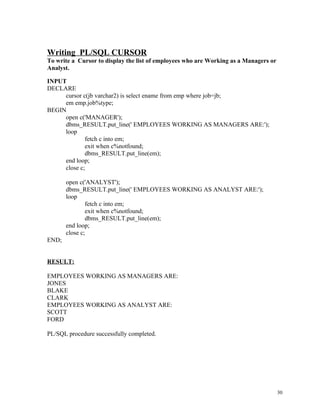 Writing PL/SQL CURSOR
To write a Cursor to display the list of employees who are Working as a Managers or
Analyst.
INPUT
DECLARE
cursor c(jb varchar2) is select ename from emp where job=jb;
em emp.job%type;
BEGIN
open c('MANAGER');
dbms_RESULT.put_line(' EMPLOYEES WORKING AS MANAGERS ARE:');
loop
fetch c into em;
exit when c%notfound;
dbms_RESULT.put_line(em);
end loop;
close c;
open c('ANALYST');
dbms_RESULT.put_line(' EMPLOYEES WORKING AS ANALYST ARE:');
loop
fetch c into em;
exit when c%notfound;
dbms_RESULT.put_line(em);
end loop;
close c;
END;
RESULT:
EMPLOYEES WORKING AS MANAGERS ARE:
JONES
BLAKE
CLARK
EMPLOYEES WORKING AS ANALYST ARE:
SCOTT
FORD
PL/SQL procedure successfully completed.
30
 
