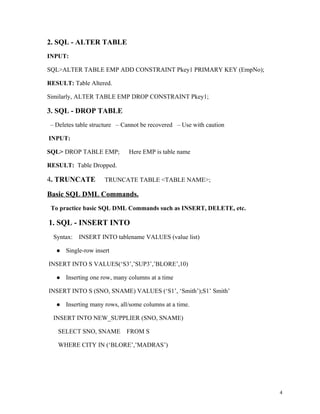 2. SQL - ALTER TABLE
INPUT:
SQL>ALTER TABLE EMP ADD CONSTRAINT Pkey1 PRIMARY KEY (EmpNo);
RESULT: Table Altered.
Similarly, ALTER TABLE EMP DROP CONSTRAINT Pkey1;
3. SQL - DROP TABLE
– Deletes table structure – Cannot be recovered – Use with caution
INPUT:
SQL> DROP TABLE EMP; Here EMP is table name
RESULT: Table Dropped.
4. TRUNCATE TRUNCATE TABLE <TABLE NAME>;
Basic SQL DML Commands.
To practice basic SQL DML Commands such as INSERT, DELETE, etc.
1. SQL - INSERT INTO
Syntax: INSERT INTO tablename VALUES (value list)
 Single-row insert
INSERT INTO S VALUES(‘S3’,’SUP3’,’BLORE’,10)
 Inserting one row, many columns at a time
INSERT INTO S (SNO, SNAME) VALUES (‘S1’, ‘Smith’);S1’ Smith’
 Inserting many rows, all/some columns at a time.
INSERT INTO NEW_SUPPLIER (SNO, SNAME)
SELECT SNO, SNAME FROM S
WHERE CITY IN (‘BLORE’,’MADRAS’)
4
 