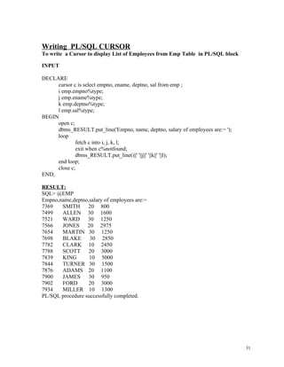 Writing PL/SQL CURSOR
To write a Cursor to display List of Employees from Emp Table in PL/SQL block
INPUT
DECLARE
cursor c is select empno, ename, deptno, sal from emp ;
i emp.empno%type;
j emp.ename%type;
k emp.deptno%type;
l emp.sal%type;
BEGIN
open c;
dbms_RESULT.put_line('Empno, name, deptno, salary of employees are:= ');
loop
fetch c into i, j, k, l;
exit when c%notfound;
dbms_RESULT.put_line(i||' '||j||' '||k||' '||l);
end loop;
close c;
END;
RESULT:
SQL> @EMP
Empno,name,deptno,salary of employees are:=
7369 SMITH 20 800
7499 ALLEN 30 1600
7521 WARD 30 1250
7566 JONES 20 2975
7654 MARTIN 30 1250
7698 BLAKE 30 2850
7782 CLARK 10 2450
7788 SCOTT 20 3000
7839 KING 10 5000
7844 TURNER 30 1500
7876 ADAMS 20 1100
7900 JAMES 30 950
7902 FORD 20 3000
7934 MILLER 10 1300
PL/SQL procedure successfully completed.
31
 