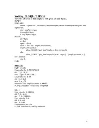 Writing PL/SQL CURSOR
To write a Cursor to find employee with given job and deptno.
INPUT
DECLARE
cursor c1(j varchar2, dn number) is select empno, ename from emp where job=j and
deptno=dn;
row1 emp%rowtype;
jb emp.job%type;
d emp.deptno%type;
BEGIN
jb:='&jb';
d:=&d;
open c1(jb,d);
fetch c1 into row1.empno,row1.ename;
if c1%notfound then
dbms_RESULT.put_line('Employee does not exist');
else
dbms_RESULT.put_line('empno is:'||row1.empno||' ' ||'employee name is:'||
row1.ename);
end if;
END;
RESULT:
SQL> @CUR
Enter value for jb: MANAGER
old 7: jb:='&jb';
new 7: jb:='MANAGER';
Enter value for d: 20
old 8: d:=&d;
new 8: d:=20;
empno is:7566 employee name is:JONES
PL/SQL procedure successfully completed.
SQL> /
Enter value for jb: CLERK
old 7: jb:='&jb';
new 7: jb:='CLERK';
Enter value for d: 40
old 8: d:=&d;
new 8: d:=40;
Employee does not exist
PL/SQL procedure successfully completed.
32
 