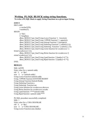 Writing PL/SQL BLOCK using string functions.
To write a PL/SQL block to apply String Functions on a given input String.
INPUT
DECLARE
a varchar2(20);
l number(5);
BEGIN
a:='&a';
l:=length(a);
dbms_RESULT.put_line('Using Lower Function:' || lower(a));
dbms_RESULT.put_line('Using UPPER Function:' || upper(a));
dbms_RESULT.put_line('Using Initcap Function:' || initcap(a));
dbms_RESULT.put_line('Using Substring Function:' || substr(a,l,1));
dbms_RESULT.put_line('Using Substring Function:' || substr(a,1,3));
dbms_RESULT.put_line('Using Ltrim function for xxxabcxxxx:' ||
ltrim('xxxabcxxxx','x'));
dbms_RESULT.put_line('Using Rtrim function for xxxabcxxxx:'||
rtrim('xxxabcxxxx','x'));
dbms_RESULT.put_line('Using Lpad function :'|| lpad(a,l+4,'*'));
dbms_RESULT.put_line('Using Rpad function :'|| rpad(a,l+4,'*'));
END;
RESULT:
SQL>@STR
Enter value for a: santosh reddy
old 5: a:='&a';
new 5: a:='santosh reddy';
Using Lower Function:santosh reddy
Using UPPER Function:SANTOSH REDDY
Using Initcap Function:Santosh Reddy
Using Substring Function:y
Using Substring Function:san
Using Ltrim function for xxxabcxxxx:abcxxxx
Using Rtrim function for xxxabcxxxx:xxxabc
Using Lpad function :****santosh reddy
Using Rpad function :santosh reddy****
PL/SQL procedure successfully completed.
SQL> /
Enter value for a: UMA SHANKAR
old 5: a:='&a';
new 5: a:='UMA SHANKAR';
Using Lower Function:uma shankar
33
 