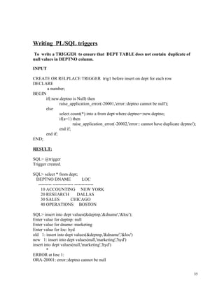 Writing PL/SQL triggers
To write a TRIGGER to ensure that DEPT TABLE does not contain duplicate of
null values in DEPTNO column.
INPUT
CREATE OR RELPLACE TRIGGER trig1 before insert on dept for each row
DECLARE
a number;
BEGIN
if(:new.deptno is Null) then
raise_application_error(-20001,'error::deptno cannot be null');
else
select count(*) into a from dept where deptno=:new.deptno;
if(a=1) then
raise_application_error(-20002,'error:: cannot have duplicate deptno');
end if;
end if;
END;
RESULT:
SQL> @trigger
Trigger created.
SQL> select * from dept;
DEPTNO DNAME LOC
--------- -------------- -------------
10 ACCOUNTING NEW YORK
20 RESEARCH DALLAS
30 SALES CHICAGO
40 OPERATIONS BOSTON
SQL> insert into dept values(&deptnp,'&dname','&loc');
Enter value for deptnp: null
Enter value for dname: marketing
Enter value for loc: hyd
old 1: insert into dept values(&deptnp,'&dname','&loc')
new 1: insert into dept values(null,'marketing','hyd')
insert into dept values(null,'marketing','hyd')
*
ERROR at line 1:
ORA-20001: error::deptno cannot be null
35
 