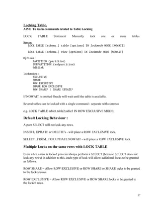 Locking Table.
AIM: To learn commands related to Table Locking
LOCK TABLE Statement Manually lock one or more tables.
Syntax:
LOCK TABLE [schema.] table [options] IN lockmode MODE [NOWAIT]
LOCK TABLE [schema.] view [options] IN lockmode MODE [NOWAIT]
Options:
PARTITION (partition)
SUBPARTITION (subpartition)
@dblink
lockmodes:
EXCLUSIVE
SHARE
ROW EXCLUSIVE
SHARE ROW EXCLUSIVE
ROW SHARE* | SHARE UPDATE*
If NOWAIT is omitted Oracle will wait until the table is available.
Several tables can be locked with a single command - separate with commas
e.g. LOCK TABLE table1,table2,table3 IN ROW EXCLUSIVE MODE;
Default Locking Behaviour :
A pure SELECT will not lock any rows.
INSERT, UPDATE or DELETE's - will place a ROW EXCLUSIVE lock.
SELECT...FROM...FOR UPDATE NOWAIT - will place a ROW EXCLUSIVE lock.
Multiple Locks on the same rows with LOCK TABLE
Even when a row is locked you can always perform a SELECT (because SELECT does not
lock any rows) in addition to this, each type of lock will allow additional locks to be granted
as follows.
ROW SHARE = Allow ROW EXCLUSIVE or ROW SHARE or SHARE locks to be granted
to the locked rows.
ROW EXCLUSIVE = Allow ROW EXCLUSIVE or ROW SHARE locks to be granted to
the locked rows.
37
 