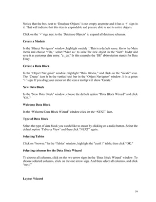 Notice that the box next to ‘Database Objects’ is not empty anymore and it has a ‘+’ sign in
it. That will indicate that this item is expandable and you are able to see its entire objects.
Click on the ‘+’ sign next to the ‘Database Objects’ to expand all database schemas.
Create a Module
In the ‘Object Navigator’ window, highlight module1. This is a default name. Go to the Main
menu and choose “File,” select “Save as” to store the new object in the “iself” folder and
save it as customer data entry. "c:_de." In this example the ‘DE’ abbreviation stands for Data
Entry.
Create a Data Block
In the ‘Object Navigator’ window, highlight "Data Blocks,” and click on the "create” icon.
The ‘Create’ icon is in the vertical tool bar in the ‘Object Navigator’ window. It is a green
‘+’ sign. If you drag your cursor on the icon a tooltip will show ‘Create.’
New Data Block
In the ‘New Data Block’ window, choose the default option “Data Block Wizard” and click
"OK."
Welcome Data Block
In the ‘Welcome Data Block Wizard’ window click on the “NEXT” icon.
Type of Data Block
Select the type of data block you would like to create by clicking on a radio button. Select the
default option ‘Table or View’ and then click “NEXT” again.
Selecting Tables
Click on “browse.” In the ‘Tables’ window, highlight the "cust11” table; then click "OK."
Selecting columns for the Data Block Wizard
To choose all columns, click on the two arrow signs in the ‘Data Block Wizard’ window. To
choose selected columns, click on the one arrow sign. And then select all columns, and click
“next.”
Layout Wizard
39
 