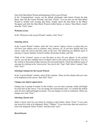 End of the Data Block Wizard and beginning of the Layout Wizard
In the ‘Congratulations’ screen, use the default checkmark radio button (Create the data
block, then call the Layout Wizard), and click "Finish." You can also use the Data Block
Wizard to modify your existing data block. Simply select the data block in the Object
Navigator and click the Data Block Wizard toolbar button, or choose ‘Data Block wizard’
from the ‘Tools’ menu.
Welcome screen
In the ‘Welcome to the Layout Wizard’ window, click ”Next.”
Selecting canvas
In the ‘Layout Wizard’ window, select the "new canvas" option. Canvas is a place that you
will have your objects such as columns, titles, pictures, etc. If you have already had your
canvas, select the canvas and then click on the next. The following are different types of
canvases: Content, Stacked, Vertical Toolbar, Horizontal Toolbar, and Tab.
Think of the ‘Content’ canvas as one flat place to have all your objects. In the stacked
canvas, you can have multiple layers of objects and it is the same as the tab canvas. You use
the vertical or horizontal toolbar canvases for your push buttons. Check the different types of
canvases by clicking on the ‘down arrow’ box next to the ‘Type’ field. Select "content," then
click “Next.”
Selecting Columns for the Layout Wizard
In the ‘Layout Wizard’ window, select all the columns. These are the columns that you want
to be displayed on the canvas. Then click “Next.”
Change your objects appearances
Change size or prompt if needed. In this window, you can enter a prompt, width, and height
for each item on the canvas. You can change the measurement units. As a default the default
units for item width and height are points. You can change it to inch or centimeter. When you
change size, click “Next.”
Selecting a layout style
Select a layout style for your frame by clicking a radio button. Select "Form," if you want
one record at a time to be displayed. Select “Tabular,” if you want more than one record at a
time to be displayed. Select "Forms," and then click “next.”
Record layout
40
 