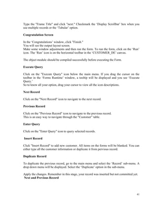 Type the "Frame Title" and click "next." Checkmark the ‘Display Scrollbar’ box when you
use multiple records or the ‘Tabular’ option.
Congratulation Screen
In the ‘Congratulations’ window, click "Finish."
You will see the output layout screen.
Make some window adjustments and then run the form. To run the form, click on the ‘Run’
icon. The ‘Run’ icon is on the horizontal toolbar in the ‘CUSTOMER_DE’ canvas.
The object module should be compiled successfully before executing the Form.
Execute Query
Click on the "Execute Query" icon below the main menu. If you drag the cursor on the
toolbar in the ‘Forms Runtime’ window, a tooltip will be displayed and you see ‘Execute
Query.’
So to know all your option, drag your cursor to view all the icon descriptions.
Next Record
Click on the "Next Record" icon to navigate to the next record.
Previous Record
Click on the "Previous Record" icon to navigate to the previous record.
This is an easy way to navigate through the “Customer” table.
Enter Query
Click on the "Enter Query" icon to query selected records.
Insert Record
Click "Insert Record" to add new customer. All items on the forms will be blanked. You can
either type all the customer information or duplicate it from pervious record.
Duplicate Record
To duplicate the previous record, go to the main menu and select the ‘Record’ sub-menu. A
drop down menu will be displayed. Select the ‘Duplicate’ option in the sub-menu.
Apply the changes. Remember in this stage, your record was inserted but not committed yet.
Next and Previous Record
41
 
