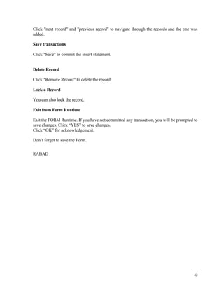 Click "next record" and "previous record" to navigate through the records and the one was
added.
Save transactions
Click "Save" to commit the insert statement.
Delete Record
Click "Remove Record" to delete the record.
Lock a Record
You can also lock the record.
Exit from Form Runtime
Exit the FORM Runtime. If you have not committed any transaction, you will be prompted to
save changes. Click “YES” to save changes.
Click “OK” for acknowledgement.
Don’t forget to save the Form.
RABAD
42
 