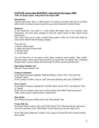 EXPT#28. Generating REPORTS using Oracle Developer 2000
AIM: To design reports using Oracle Developer 2000
Introduction
Tabular report shows data in a table format. It is similar in concept to the idea of an Oracle
table. Oracle, by default, returns output from your select statement in tabular format.
Hands-on
In this Hands-On, your client is a stock broker that keeps track of its customer stock
transactions. You have been assigned to write the reports based on their reports layout
requirements.
Your client wants you to create a simple listing report to show list of the stock trades by
using stocks table for their brokerage company
Your tasks are:
1- Write a tabular report.
2- Apply user layout Format mask.
3- Run the report.
4- Test the repot.
You will learn how to: use report wizard, object navigator, report builder, “date model”,
property palette, work on query and group box, see report style, use tabular style, navigating
through report’s record, change the format mask for dollar, numeric and date items.
Open Report Builder tool
Open the "Report Builder" tool.
Connect to database
In the Object Navigator, highlight "Database Objects,” choose "File," then select the
"Connect" option.
In the ‘Connect’ window, login as “iself” password schooling, then click “CONNECT.”
Save a report
In the Object Navigator, highlight the "untitled" report, choose “File,” and select the “Save
as” option.
In the ‘Save as’ window, make sure to save the report in the ISELF folder and name it
"rpt01_stock_history,” report number 1 stock history.
Data Model
In the Object Navigator, double click on the "Data Model" icon.
Create SQL box
In the Data Model window, click on the "SQL Query" icon. Then drag the plus sign cursor
and click it anywhere in the “Data Model” screen where you wish your object to be.
In the ‘SQL Query Statement’ window, write a query to read all the stocks record sorted by
their symbol.
47
 