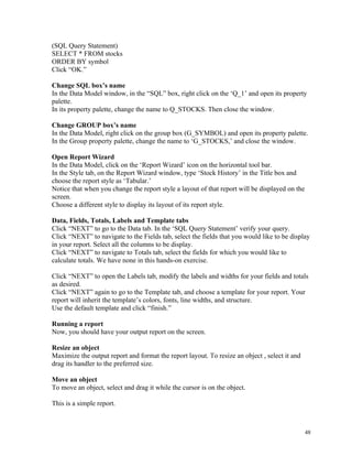 (SQL Query Statement)
SELECT * FROM stocks
ORDER BY symbol
Click “OK.”
Change SQL box’s name
In the Data Model window, in the “SQL” box, right click on the ‘Q_1’ and open its property
palette.
In its property palette, change the name to Q_STOCKS. Then close the window.
Change GROUP box’s name
In the Data Model, right click on the group box (G_SYMBOL) and open its property palette.
In the Group property palette, change the name to ‘G_STOCKS,’ and close the window.
Open Report Wizard
In the Data Model, click on the ‘Report Wizard’ icon on the horizontal tool bar.
In the Style tab, on the Report Wizard window, type ‘Stock History’ in the Title box and
choose the report style as ‘Tabular.’
Notice that when you change the report style a layout of that report will be displayed on the
screen.
Choose a different style to display its layout of its report style.
Data, Fields, Totals, Labels and Template tabs
Click “NEXT” to go to the Data tab. In the ‘SQL Query Statement’ verify your query.
Click “NEXT” to navigate to the Fields tab, select the fields that you would like to be display
in your report. Select all the columns to be display.
Click “NEXT” to navigate to Totals tab, select the fields for which you would like to
calculate totals. We have none in this hands-on exercise.
Click “NEXT” to open the Labels tab, modify the labels and widths for your fields and totals
as desired.
Click “NEXT” again to go to the Template tab, and choose a template for your report. Your
report will inherit the template’s colors, fonts, line widths, and structure.
Use the default template and click “finish.”
Running a report
Now, you should have your output report on the screen.
Resize an object
Maximize the output report and format the report layout. To resize an object , select it and
drag its handler to the preferred size.
Move an object
To move an object, select and drag it while the cursor is on the object.
This is a simple report.
48
 