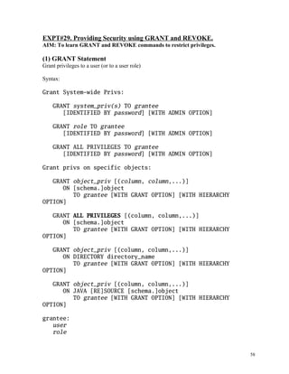 EXPT#29. Providing Security using GRANT and REVOKE.
AIM: To learn GRANT and REVOKE commands to restrict privileges.
(1) GRANT Statement
Grant privileges to a user (or to a user role)
Syntax:
Grant System-wide Privs:
GRANT system_priv(s) TO grantee
[IDENTIFIED BY password] [WITH ADMIN OPTION]
GRANT role TO grantee
[IDENTIFIED BY password] [WITH ADMIN OPTION]
GRANT ALL PRIVILEGES TO grantee
[IDENTIFIED BY password] [WITH ADMIN OPTION]
Grant privs on specific objects:
GRANT object_priv [(column, column,...)]
ON [schema.]object
TO grantee [WITH GRANT OPTION] [WITH HIERARCHY
OPTION]
GRANT ALL PRIVILEGES [(column, column,...)]
ON [schema.]object
TO grantee [WITH GRANT OPTION] [WITH HIERARCHY
OPTION]
GRANT object_priv [(column, column,...)]
ON DIRECTORY directory_name
TO grantee [WITH GRANT OPTION] [WITH HIERARCHY
OPTION]
GRANT object_priv [(column, column,...)]
ON JAVA [RE]SOURCE [schema.]object
TO grantee [WITH GRANT OPTION] [WITH HIERARCHY
OPTION]
grantee:
user
role
58
 