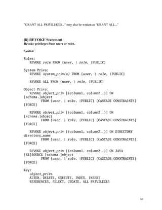 "GRANT ALL PRIVILEGES..." may also be written as "GRANT ALL..."
(ii) REVOKE Statement
Revoke privileges from users or roles.
Syntax:
Roles:
REVOKE role FROM {user, | role, |PUBLIC}
System Privs:
REVOKE system_priv(s) FROM {user, | role, |PUBLIC}
REVOKE ALL FROM {user, | role, |PUBLIC}
Object Privs:
REVOKE object_priv [(column1, column2..)] ON
[schema.]object
FROM {user, | role, |PUBLIC} [CASCADE CONSTRAINTS]
[FORCE]
REVOKE object_priv [(column1, column2..)] ON
[schema.]object
FROM {user, | role, |PUBLIC} [CASCADE CONSTRAINTS]
[FORCE]
REVOKE object_priv [(column1, column2..)] ON DIRECTORY
directory_name
FROM {user, | role, |PUBLIC} [CASCADE CONSTRAINTS]
[FORCE]
REVOKE object_priv [(column1, column2..)] ON JAVA
[RE]SOURCE [schema.]object
FROM {user, | role, |PUBLIC} [CASCADE CONSTRAINTS]
[FORCE]
key:
object_privs
ALTER, DELETE, EXECUTE, INDEX, INSERT,
REFERENCES, SELECT, UPDATE, ALL PRIVILEGES
60
 