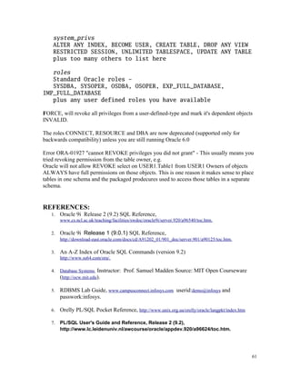system_privs
ALTER ANY INDEX, BECOME USER, CREATE TABLE, DROP ANY VIEW
RESTRICTED SESSION, UNLIMITED TABLESPACE, UPDATE ANY TABLE
plus too many others to list here
roles
Standard Oracle roles -
SYSDBA, SYSOPER, OSDBA, OSOPER, EXP_FULL_DATABASE,
IMP_FULL_DATABASE
plus any user defined roles you have available
FORCE, will revoke all privileges from a user-defined-type and mark it's dependent objects
INVALID.
The roles CONNECT, RESOURCE and DBA are now deprecated (supported only for
backwards compatibility) unless you are still running Oracle 6.0
Error ORA-01927 "cannot REVOKE privileges you did not grant" - This usually means you
tried revoking permission from the table owner, e.g.
Oracle will not allow REVOKE select on USER1.Table1 from USER1 Owners of objects
ALWAYS have full permissions on those objects. This is one reason it makes sense to place
tables in one schema and the packaged prodecures used to access those tables in a separate
schema.
REFERENCES:
1. Oracle 9i Release 2 (9.2) SQL Reference,
www.cs.ncl.ac.uk/teaching/facilities/swdoc/oracle9i/server.920/a96540/toc.htm.
2. Oracle 9i Release 1 (9.0.1) SQL Reference,
http://download-east.oracle.com/docs/cd/A91202_01/901_doc/server.901/a90125/toc.htm.
3. An A-Z Index of Oracle SQL Commands (version 9.2)
http://www.ss64.com/ora/.
4. Database Systems Instructor: Prof. Samuel Madden Source: MIT Open Courseware
(http://ocw.mit.edu).
5. RDBMS Lab Guide, www.campusconnect.infosys.com userid:demo@infosys and
passwork:infosys.
6. Orelly PL/SQL Pocket Reference, http://www.unix.org.ua/orelly/oracle/langpkt/index.htm
7. PL/SQL User's Guide and Reference, Release 2 (9.2),
http://www.lc.leidenuniv.nl/awcourse/oracle/appdev.920/a96624/toc.htm.
61
 