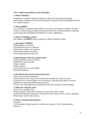 VIVA VOICE QUESTIONS AND ANSWERS
1. What is database?
A database is a logically coherent collection of data with some inherent meaning,
representing some aspect of real world and which is designed, built and populated with data
for a specific purpose.
2. What is DBMS?
It is a collection of programs that enables user to create and maintain a database. In other
words it is general-purpose software that provides the users with the processes of defining,
constructing and manipulating the database for various applications.
3. What is a Database system?
The database and DBMS software together is called as Database system.
4. Advantages of DBMS?
Ø Redundancy is controlled.
Ø Unauthorised access is restricted.
Ø Providing multiple user interfaces.
Ø Enforcing integrity constraints.
Ø Providing backup and recovery.
5. Disadvantage in File Processing System?
Ø Data redundancy & inconsistency.
Ø Difficult in accessing data.
Ø Data isolation.
Ø Data integrity.
Ø Concurrent access is not possible.
Ø Security Problems.
6. Describe the three levels of data abstraction?
The are three levels of abstraction:
Ø Physical level: The lowest level of abstraction describes how data are stored.
Ø Logical level: The next higher level of abstraction, describes what data are stored in
database and what relationship among those data.
Ø View level: The highest level of abstraction describes only part of entire database.
7. Define the "integrity rules"
There are two Integrity rules.
Ø Entity Integrity: States that “Primary key cannot have NULL value”
Ø Referential Integrity: States that “Foreign Key can be either a NULL value or should be
Primary Key value of other relation.
8. What is extension and intension?
Extension -
It is the number of tuples present in a table at any instance. This is time dependent.
Intension -
62
 