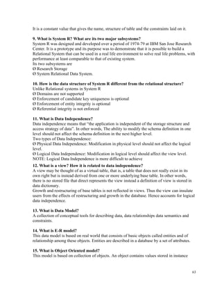 It is a constant value that gives the name, structure of table and the constraints laid on it.
9. What is System R? What are its two major subsystems?
System R was designed and developed over a period of 1974-79 at IBM San Jose Research
Center. It is a prototype and its purpose was to demonstrate that it is possible to build a
Relational System that can be used in a real life environment to solve real life problems, with
performance at least comparable to that of existing system.
Its two subsystems are
Ø Research Storage
Ø System Relational Data System.
10. How is the data structure of System R different from the relational structure?
Unlike Relational systems in System R
Ø Domains are not supported
Ø Enforcement of candidate key uniqueness is optional
Ø Enforcement of entity integrity is optional
Ø Referential integrity is not enforced
11. What is Data Independence?
Data independence means that “the application is independent of the storage structure and
access strategy of data”. In other words, The ability to modify the schema definition in one
level should not affect the schema definition in the next higher level.
Two types of Data Independence:
Ø Physical Data Independence: Modification in physical level should not affect the logical
level.
Ø Logical Data Independence: Modification in logical level should affect the view level.
NOTE: Logical Data Independence is more difficult to achieve
12. What is a view? How it is related to data independence?
A view may be thought of as a virtual table, that is, a table that does not really exist in its
own right but is instead derived from one or more underlying base table. In other words,
there is no stored file that direct represents the view instead a definition of view is stored in
data dictionary.
Growth and restructuring of base tables is not reflected in views. Thus the view can insulate
users from the effects of restructuring and growth in the database. Hence accounts for logical
data independence.
13. What is Data Model?
A collection of conceptual tools for describing data, data relationships data semantics and
constraints.
14. What is E-R model?
This data model is based on real world that consists of basic objects called entities and of
relationship among these objects. Entities are described in a database by a set of attributes.
15. What is Object Oriented model?
This model is based on collection of objects. An object contains values stored in instance
63
 