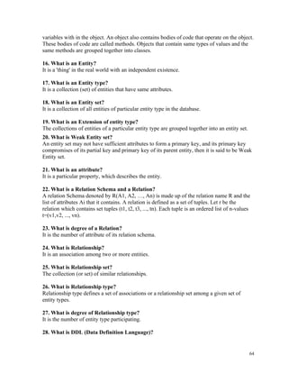 variables with in the object. An object also contains bodies of code that operate on the object.
These bodies of code are called methods. Objects that contain same types of values and the
same methods are grouped together into classes.
16. What is an Entity?
It is a 'thing' in the real world with an independent existence.
17. What is an Entity type?
It is a collection (set) of entities that have same attributes.
18. What is an Entity set?
It is a collection of all entities of particular entity type in the database.
19. What is an Extension of entity type?
The collections of entities of a particular entity type are grouped together into an entity set.
20. What is Weak Entity set?
An entity set may not have sufficient attributes to form a primary key, and its primary key
compromises of its partial key and primary key of its parent entity, then it is said to be Weak
Entity set.
21. What is an attribute?
It is a particular property, which describes the entity.
22. What is a Relation Schema and a Relation?
A relation Schema denoted by R(A1, A2, …, An) is made up of the relation name R and the
list of attributes Ai that it contains. A relation is defined as a set of tuples. Let r be the
relation which contains set tuples (t1, t2, t3, ..., tn). Each tuple is an ordered list of n-values
t=(v1,v2, ..., vn).
23. What is degree of a Relation?
It is the number of attribute of its relation schema.
24. What is Relationship?
It is an association among two or more entities.
25. What is Relationship set?
The collection (or set) of similar relationships.
26. What is Relationship type?
Relationship type defines a set of associations or a relationship set among a given set of
entity types.
27. What is degree of Relationship type?
It is the number of entity type participating.
28. What is DDL (Data Definition Language)?
64
 