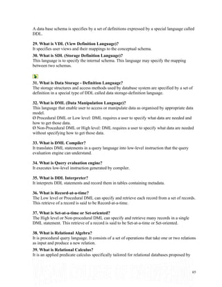 A data base schema is specifies by a set of definitions expressed by a special language called
DDL.
29. What is VDL (View Definition Language)?
It specifies user views and their mappings to the conceptual schema.
30. What is SDL (Storage Definition Language)?
This language is to specify the internal schema. This language may specify the mapping
between two schemas.
31. What is Data Storage - Definition Language?
The storage structures and access methods used by database system are specified by a set of
definition in a special type of DDL called data storage-definition language.
32. What is DML (Data Manipulation Language)?
This language that enable user to access or manipulate data as organised by appropriate data
model.
Ø Procedural DML or Low level: DML requires a user to specify what data are needed and
how to get those data.
Ø Non-Procedural DML or High level: DML requires a user to specify what data are needed
without specifying how to get those data.
33. What is DML Compiler?
It translates DML statements in a query language into low-level instruction that the query
evaluation engine can understand.
34. What is Query evaluation engine?
It executes low-level instruction generated by compiler.
35. What is DDL Interpreter?
It interprets DDL statements and record them in tables containing metadata.
36. What is Record-at-a-time?
The Low level or Procedural DML can specify and retrieve each record from a set of records.
This retrieve of a record is said to be Record-at-a-time.
37. What is Set-at-a-time or Set-oriented?
The High level or Non-procedural DML can specify and retrieve many records in a single
DML statement. This retrieve of a record is said to be Set-at-a-time or Set-oriented.
38. What is Relational Algebra?
It is procedural query language. It consists of a set of operations that take one or two relations
as input and produce a new relation.
39. What is Relational Calculus?
It is an applied predicate calculus specifically tailored for relational databases proposed by
65
 