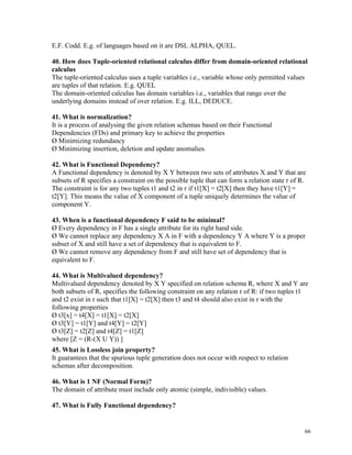 E.F. Codd. E.g. of languages based on it are DSL ALPHA, QUEL.
40. How does Tuple-oriented relational calculus differ from domain-oriented relational
calculus
The tuple-oriented calculus uses a tuple variables i.e., variable whose only permitted values
are tuples of that relation. E.g. QUEL
The domain-oriented calculus has domain variables i.e., variables that range over the
underlying domains instead of over relation. E.g. ILL, DEDUCE.
41. What is normalization?
It is a process of analysing the given relation schemas based on their Functional
Dependencies (FDs) and primary key to achieve the properties
Ø Minimizing redundancy
Ø Minimizing insertion, deletion and update anomalies.
42. What is Functional Dependency?
A Functional dependency is denoted by X Y between two sets of attributes X and Y that are
subsets of R specifies a constraint on the possible tuple that can form a relation state r of R.
The constraint is for any two tuples t1 and t2 in r if t1[X] = t2[X] then they have t1[Y] =
t2[Y]. This means the value of X component of a tuple uniquely determines the value of
component Y.
43. When is a functional dependency F said to be minimal?
Ø Every dependency in F has a single attribute for its right hand side.
Ø We cannot replace any dependency X A in F with a dependency Y A where Y is a proper
subset of X and still have a set of dependency that is equivalent to F.
Ø We cannot remove any dependency from F and still have set of dependency that is
equivalent to F.
44. What is Multivalued dependency?
Multivalued dependency denoted by X Y specified on relation schema R, where X and Y are
both subsets of R, specifies the following constraint on any relation r of R: if two tuples t1
and t2 exist in r such that t1[X] = t2[X] then t3 and t4 should also exist in r with the
following properties
Ø t3[x] = t4[X] = t1[X] = t2[X]
Ø t3[Y] = t1[Y] and t4[Y] = t2[Y]
Ø t3[Z] = t2[Z] and t4[Z] = t1[Z]
where [Z = (R-(X U Y)) ]
45. What is Lossless join property?
It guarantees that the spurious tuple generation does not occur with respect to relation
schemas after decomposition.
46. What is 1 NF (Normal Form)?
The domain of attribute must include only atomic (simple, indivisible) values.
47. What is Fully Functional dependency?
66
 