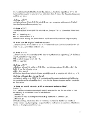 It is based on concept of full functional dependency. A functional dependency X Y is full
functional dependency if removal of any attribute A from X means that the dependency does
not hold any more.
48. What is 2NF?
A relation schema R is in 2NF if it is in 1NF and every non-prime attribute A in R is fully
functionally dependent on primary key.
49. What is 3NF?
A relation schema R is in 3NF if it is in 2NF and for every FD X A either of the following is
true
Ø X is a Super-key of R.
Ø A is a prime attribute of R.
In other words, if every non prime attribute is non-transitively dependent on primary key.
50. What is BCNF (Boyce-Codd Normal Form)?
A relation schema R is in BCNF if it is in 3NF and satisfies an additional constraint that for
every FD X A, X must be a candidate key.
51. What is 4NF?
A relation schema R is said to be in 4NF if for every Multivalued dependency X Y that holds
over R, one of following is true
Ø X is subset or equal to (or) XY = R.
Ø X is a super key.
52. What is 5NF?
A Relation schema R is said to be 5NF if for every join dependency {R1, R2, ..., Rn} that
holds R, one the following is true
Ø Ri = R for some i.
Ø The join dependency is implied by the set of FD, over R in which the left side is key of R.
53. What is Domain-Key Normal Form?
A relation is said to be in DKNF if all constraints and dependencies that should hold on the
the constraint can be enforced by simply enforcing the domain constraint and key constraint
on the relation.
54. What are partial, alternate,, artificial, compound and natural key?
Partial Key:
It is a set of attributes that can uniquely identify weak entities and that are related to same
owner entity. It is sometime called as Discriminator.
Alternate Key:
All Candidate Keys excluding the Primary Key are known as Alternate Keys.
Artificial Key:
If no obvious key, either stand alone or compound is available, then the last resort is to
simply create a key, by assigning a unique number to each record or occurrence. Then this is
known as developing an artificial key.
67
 