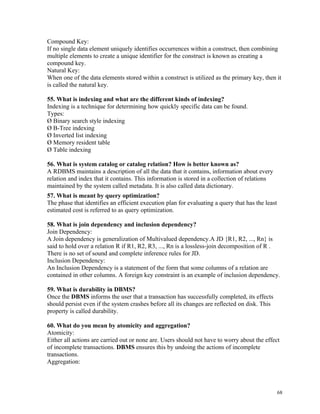 Compound Key:
If no single data element uniquely identifies occurrences within a construct, then combining
multiple elements to create a unique identifier for the construct is known as creating a
compound key.
Natural Key:
When one of the data elements stored within a construct is utilized as the primary key, then it
is called the natural key.
55. What is indexing and what are the different kinds of indexing?
Indexing is a technique for determining how quickly specific data can be found.
Types:
Ø Binary search style indexing
Ø B-Tree indexing
Ø Inverted list indexing
Ø Memory resident table
Ø Table indexing
56. What is system catalog or catalog relation? How is better known as?
A RDBMS maintains a description of all the data that it contains, information about every
relation and index that it contains. This information is stored in a collection of relations
maintained by the system called metadata. It is also called data dictionary.
57. What is meant by query optimization?
The phase that identifies an efficient execution plan for evaluating a query that has the least
estimated cost is referred to as query optimization.
58. What is join dependency and inclusion dependency?
Join Dependency:
A Join dependency is generalization of Multivalued dependency.A JD {R1, R2, ..., Rn} is
said to hold over a relation R if R1, R2, R3, ..., Rn is a lossless-join decomposition of R .
There is no set of sound and complete inference rules for JD.
Inclusion Dependency:
An Inclusion Dependency is a statement of the form that some columns of a relation are
contained in other columns. A foreign key constraint is an example of inclusion dependency.
59. What is durability in DBMS?
Once the DBMS informs the user that a transaction has successfully completed, its effects
should persist even if the system crashes before all its changes are reflected on disk. This
property is called durability.
60. What do you mean by atomicity and aggregation?
Atomicity:
Either all actions are carried out or none are. Users should not have to worry about the effect
of incomplete transactions. DBMS ensures this by undoing the actions of incomplete
transactions.
Aggregation:
68
 