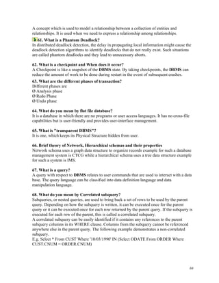 A concept which is used to model a relationship between a collection of entities and
relationships. It is used when we need to express a relationship among relationships.
61. What is a Phantom Deadlock?
In distributed deadlock detection, the delay in propagating local information might cause the
deadlock detection algorithms to identify deadlocks that do not really exist. Such situations
are called phantom deadlocks and they lead to unnecessary aborts.
62. What is a checkpoint and When does it occur?
A Checkpoint is like a snapshot of the DBMS state. By taking checkpoints, the DBMS can
reduce the amount of work to be done during restart in the event of subsequent crashes.
63. What are the different phases of transaction?
Different phases are
Ø Analysis phase
Ø Redo Phase
Ø Undo phase
64. What do you mean by flat file database?
It is a database in which there are no programs or user access languages. It has no cross-file
capabilities but is user-friendly and provides user-interface management.
65. What is "transparent DBMS"?
It is one, which keeps its Physical Structure hidden from user.
66. Brief theory of Network, Hierarchical schemas and their properties
Network schema uses a graph data structure to organize records example for such a database
management system is CTCG while a hierarchical schema uses a tree data structure example
for such a system is IMS.
67. What is a query?
A query with respect to DBMS relates to user commands that are used to interact with a data
base. The query language can be classified into data definition language and data
manipulation language.
68. What do you mean by Correlated subquery?
Subqueries, or nested queries, are used to bring back a set of rows to be used by the parent
query. Depending on how the subquery is written, it can be executed once for the parent
query or it can be executed once for each row returned by the parent query. If the subquery is
executed for each row of the parent, this is called a correlated subquery.
A correlated subquery can be easily identified if it contains any references to the parent
subquery columns in its WHERE clause. Columns from the subquery cannot be referenced
anywhere else in the parent query. The following example demonstrates a non-correlated
subquery.
E.g. Select * From CUST Where '10/03/1990' IN (Select ODATE From ORDER Where
CUST.CNUM = ORDER.CNUM)
69
 