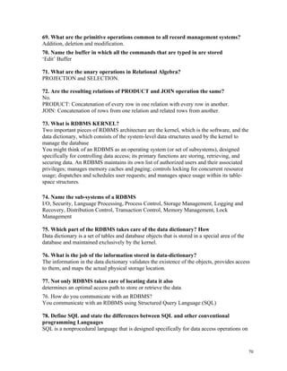 69. What are the primitive operations common to all record management systems?
Addition, deletion and modification.
70. Name the buffer in which all the commands that are typed in are stored
‘Edit’ Buffer
71. What are the unary operations in Relational Algebra?
PROJECTION and SELECTION.
72. Are the resulting relations of PRODUCT and JOIN operation the same?
No.
PRODUCT: Concatenation of every row in one relation with every row in another.
JOIN: Concatenation of rows from one relation and related rows from another.
73. What is RDBMS KERNEL?
Two important pieces of RDBMS architecture are the kernel, which is the software, and the
data dictionary, which consists of the system-level data structures used by the kernel to
manage the database
You might think of an RDBMS as an operating system (or set of subsystems), designed
specifically for controlling data access; its primary functions are storing, retrieving, and
securing data. An RDBMS maintains its own list of authorized users and their associated
privileges; manages memory caches and paging; controls locking for concurrent resource
usage; dispatches and schedules user requests; and manages space usage within its table-
space structures.
74. Name the sub-systems of a RDBMS
I/O, Security, Language Processing, Process Control, Storage Management, Logging and
Recovery, Distribution Control, Transaction Control, Memory Management, Lock
Management
75. Which part of the RDBMS takes care of the data dictionary? How
Data dictionary is a set of tables and database objects that is stored in a special area of the
database and maintained exclusively by the kernel.
76. What is the job of the information stored in data-dictionary?
The information in the data dictionary validates the existence of the objects, provides access
to them, and maps the actual physical storage location.
77. Not only RDBMS takes care of locating data it also
determines an optimal access path to store or retrieve the data
76. How do you communicate with an RDBMS?
You communicate with an RDBMS using Structured Query Language (SQL)
78. Define SQL and state the differences between SQL and other conventional
programming Languages
SQL is a nonprocedural language that is designed specifically for data access operations on
70
 