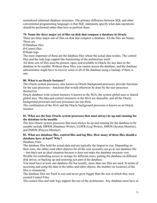 normalized relational database structures. The primary difference between SQL and other
conventional programming languages is that SQL statements specify what data operations
should be performed rather than how to perform them.
79. Name the three major set of files on disk that compose a database in Oracle
There are three major sets of files on disk that compose a database. All the files are binary.
These are
Ø Database files
Ø Control files
Ø Redo logs
The most important of these are the database files where the actual data resides. The control
files and the redo logs support the functioning of the architecture itself.
All three sets of files must be present, open, and available to Oracle for any data on the
database to be useable. Without these files, you cannot access the database, and the database
administrator might have to recover some or all of the database using a backup, if there is
one.
80. What is an Oracle Instance?
The Oracle system processes, also known as Oracle background processes, provide functions
for the user processes—functions that would otherwise be done by the user processes
themselves
Oracle database-wide system memory is known as the SGA, the system global area or shared
global area. The data and control structures in the SGA are shareable, and all the Oracle
background processes and user processes can use them.
The combination of the SGA and the Oracle background processes is known as an Oracle
instance
81. What are the four Oracle system processes that must always be up and running for
the database to be useable
The four Oracle system processes that must always be up and running for the database to be
useable include DBWR (Database Writer), LGWR (Log Writer), SMON (System Monitor),
and PMON (Process Monitor).
82. What are database files, control files and log files. How many of these files should a
database have at least? Why?
Database Files
The database files hold the actual data and are typically the largest in size. Depending on
their sizes, the tables (and other objects) for all the user accounts can go in one database file
—but that's not an ideal situation because it does not make the database structure very
flexible for controlling access to storage for different users, putting the database on different
disk drives, or backing up and restoring just part of the database.
You must have at least one database file but usually, more than one files are used. In terms of
accessing and using the data in the tables and other objects, the number (or location) of the
files is immaterial.
The database files are fixed in size and never grow bigger than the size at which they were
created Control Files
The control files and redo logs support the rest of the architecture. Any database must have at
71
 