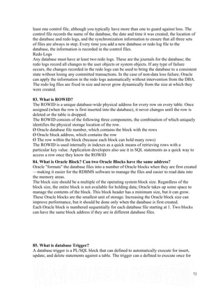 least one control file, although you typically have more than one to guard against loss. The
control file records the name of the database, the date and time it was created, the location of
the database and redo logs, and the synchronization information to ensure that all three sets
of files are always in step. Every time you add a new database or redo log file to the
database, the information is recorded in the control files.
Redo Logs
Any database must have at least two redo logs. These are the journals for the database; the
redo logs record all changes to the user objects or system objects. If any type of failure
occurs, the changes recorded in the redo logs can be used to bring the database to a consistent
state without losing any committed transactions. In the case of non-data loss failure, Oracle
can apply the information in the redo logs automatically without intervention from the DBA.
The redo log files are fixed in size and never grow dynamically from the size at which they
were created.
83. What is ROWID?
The ROWID is a unique database-wide physical address for every row on every table. Once
assigned (when the row is first inserted into the database), it never changes until the row is
deleted or the table is dropped.
The ROWID consists of the following three components, the combination of which uniquely
identifies the physical storage location of the row.
Ø Oracle database file number, which contains the block with the rows
Ø Oracle block address, which contains the row
Ø The row within the block (because each block can hold many rows)
The ROWID is used internally in indexes as a quick means of retrieving rows with a
particular key value. Application developers also use it in SQL statements as a quick way to
access a row once they know the ROWID
84. What is Oracle Block? Can two Oracle Blocks have the same address?
Oracle "formats" the database files into a number of Oracle blocks when they are first created
—making it easier for the RDBMS software to manage the files and easier to read data into
the memory areas.
The block size should be a multiple of the operating system block size. Regardless of the
block size, the entire block is not available for holding data; Oracle takes up some space to
manage the contents of the block. This block header has a minimum size, but it can grow.
These Oracle blocks are the smallest unit of storage. Increasing the Oracle block size can
improve performance, but it should be done only when the database is first created.
Each Oracle block is numbered sequentially for each database file starting at 1. Two blocks
can have the same block address if they are in different database files.
85. What is database Trigger?
A database trigger is a PL/SQL block that can defined to automatically execute for insert,
update, and delete statements against a table. The trigger can e defined to execute once for
72
 